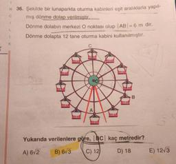 C
N 36. Şekilde bir lunaparkta oturma kabinleri eşit aralıklarla yapıl-
mış dönme dolap verilmistir.
Dönme dolabın merkezi O noktası olup |AB| = 6 m dir.
Dönme dolapta 12 tane oturma kabini kullanılmıştır.
L
1
K
B
Yukarıda verilenlere göre, BC kaç metredir?
A) 6/2
B) 673
C) 12
D) 18
E) 12/3