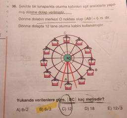 C
N 36. Şekilde bir lunaparkta oturma kabinleri eşit aralıklarla yapıl-
mış dönme dolap verilmistir.
Dönme dolabın merkezi O noktası olup |AB| = 6 m dir.
Dönme dolapta 12 tane oturma kabini kullanılmıştır.
L
1
K
B
Yukarıda verilenlere göre, BC kaç metredir?
A) 6/2
B) 673
C) 12
D) 18
E) 12/3
