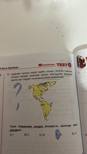 1
/
benimhocam TEST
HOCAM
3
A Soru Bankası
1.
Si
10. Aşağıdaki haritada coğrafi keşifler sonrası Amerika kıtasında
Avrupalı devletler tarafından yapılan sömürgecilik faaliyetleri
yapılan bazı bölgeler numaralandırılarak gösterilmiştir.
2
Taralı bölgelerden hangisi Portekiz'in sömürge alanı
olmuştur?
A)
B) ||
C) III
DIV
EV
2.