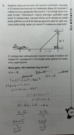 2. Aşağıda doğrusal bir pistin AC bölümü verilmiştir. Havada-
ki D noktasında bulunan bir helikopter düşey bir biçimde C
noktasına iniş yaptığında AB yolunun 1 km eksiği kadar me-
safe inmiştir. Helikopterin inişinin ardından, şekildeki uçak
pistin A noktasından hareket etmiş ve B noktasına kadar
pistte gittikten sonra B'de kalkışa geçerek sabit bir eğim açı-
siyla pistte aldığı kadar yol alarak D noktasına ulaşmıştır.
IciL MATEMATIK
x-1
A
B
X-3
C
C noktasında helikopterden inenler burada bindikleri bir
araçla DC mesafesinin 2 km eksiği kadar giderek B nokta-
sina ulaşmışlardır.
oto
Buna göre, AB mesafesi kaç km'dir?
A) 4 – 6
B) 3-to
D3 +16
E) 4 + 6
(x-3)² + (-1/2 (BD12
x²6x + 9 +x2–2x+1.
22 6x+10= 10012
2v2_8x+10=vh
y2-6410-0
A=64-40 = 24
8-12
bila
27
2
8-216
8 +216
2
4416
2
4-16
