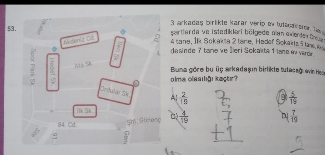 53.
Ytkabil
3 arkadaş birlikte karar verip ev tutacaklardir. Tam
şartlarda ve istedikleri bölgede olan evlerden Ordula
4 tane, Ilk Sokakta 2 tane, Hedef Sokakta 5 tane, Akde
desinde 7 tane ve İleri Sokakta 1 tane ev vardır.
Akdeniz Cd
Heri SK
Spor Park S
A