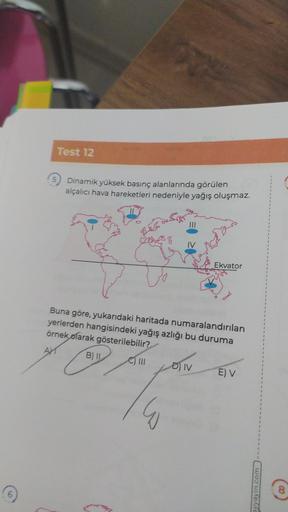 Test 12
Dinamik yüksek basınç alanlarında görülen
alçalıcı hava hareketleri nedeniyle yağış oluşmaz.
Ekvator
Buna göre, yukarıdaki haritada numaralandırılan
yerlerden hangisindeki yağış azlığı bu duruma
örnek olarak gösterilebilir?
B) II C) III
D) IV
E) V
LOV
wayın.com
8