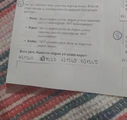 is
Her biri 1900'lerin farklı yıllarında doğmuş Acaba, Birisi ve
Diğeri adında üç arkadaş arasında aşağıdaki konuşmalar
geçmiştir.
t
D
• Birisi: "Benim doğum yılıma, doğum yılımın rakamları
çarpımı eklendiğinde 1977 bulunmaktadır."
Diğeri: "Benim doğum yılıma da doğum yılımın
rakamları çarpımı eklendiğinde 1977
bulunmaktadır."
Acaba: "1977 yılındaki yaşım Birisi ve Diğeri'nin
yaşları farkıdır.
8
E
to
ç
Buna göre, Acaba'nın doğum yılı acaba kaçtır?
A) 1960 B) 1959 () 1969 o) 1965
&