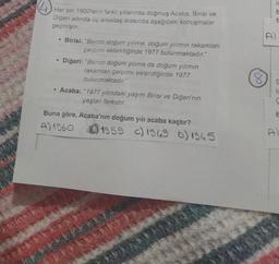 is
Her biri 1900'lerin farklı yıllarında doğmuş Acaba, Birisi ve
Diğeri adında üç arkadaş arasında aşağıdaki konuşmalar
geçmiştir.
t
D
• Birisi: "Benim doğum yılıma, doğum yılımın rakamları
çarpımı eklendiğinde 1977 bulunmaktadır."
Diğeri: "Benim doğum yılıma da doğum yılımın
rakamları çarpımı eklendiğinde 1977
bulunmaktadır."
Acaba: "1977 yılındaki yaşım Birisi ve Diğeri'nin
yaşları farkıdır.
8
E
to
ç
Buna göre, Acaba'nın doğum yılı acaba kaçtır?
A) 1960 B) 1959 () 1969 o) 1965
&
