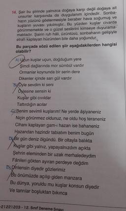 14. Şair bu şiirinde yalnızca doğaya karşı değil doğaya ait
unsurlar karşısında da duygulanım içindedir. Sonba-
harın yüzünü göstermesiyle beraber hava soğumuş ve
kuşların yuvası yıkılmıştır. Bu yüzden kuşlar civarda
görünmemekte ve o güzel seslerini kimseye duyurama-
maktadır. Şairin ruh hâli, üzüntüsü, sonbaharın gelişiyle
etrafı kaplayan hüzünden bile daha yoğundur.
Bu parçada sözü edilen şiir aşağıdakilerden hangisi
olabilir?
A) Uçun Kuşlar uçun, doğduğum yere
Şimdi dağlarında mor sümbül vardır
Ormanlar koynunda bir serin dere
Dikenler içinde sarı gül vardır
BVÖyle sevdim ki seni
Oylesine sensin ki
Kuşlar gibi civildar
Tattırdığın acılar
G Benim sevimli kuşlarım! Ne yerde âşiyaneniz
Niçin görünmez oldunuz, ne oldu hoş teraneniz
Cihanı kaplayan gam-ı hazan ise bahaneniz
Hazandan hazindir tabiatım benim bugün
DyBir gün deniz ölgündü. Bir oltayla balıkta
Kuşlar gibi yalnız, yapayalnızdım açıkta
Şehrin eleminden bir uzak merhaledeydim
Fânileri gökten ayıran perdeye değdim
Dinlensin diyedir gözlerimiz
Bu önümüzde açılıp giden manzara
Bu dünya, yoruldu mu kuşlar konsun diyedir
Ve tanrılar boşluktan bikinca
-21221203 - 12. Sınıf Deneme Sınayı
