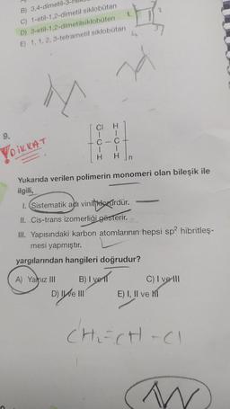 B) 3,4-dimetil-
C) 1-etil-1,2-dimetil siklobutan
D) 3-etil-1,2-dimetilsiklobuten
E) 1, 1, 2, 3-tetrametil siklobutan
N
9.
Ō-0-I
I-0-I
VOIKKAT
Yukarıda verilen polimerin monomeri olan bileşik ile
ilgili,
1. Sistematik adı vinilklorürdür.
II. Cis-trans izomerliği gösterir.
III. Yapısındaki karbon atomlarının hepsi sp2 hibritles-
mesi yapmıştır.
yargılarından hangileri doğrudur?
A) Yalnız III
B) Iven
C) I ve III
D) IWE II
E) I, II ve M1
CH₂=CH-C
N