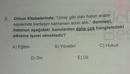 2.
Orhun Kitabelerinde: "Umay gibi olan hatun anam
sayesinde kardeşim kahraman adını aldı." denmesi,
hatunun aşağıdaki konulardan daha cok hangisindeki
etkisine işaret etmektedir?
Borneo
A) Eğitim
B) Yönetim
C) Hukuk
D) Din
E) Dil