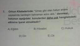 2.
Orhun Kitabelerinde: "Umay gibi olan hatun anam
sayesinde kardeşim kahraman adını aldı." denmesi,
hatunun aşağıdaki konulardan daha cok hangisindeki
etkisine işaret etmektedir?
Borneo
A) Eğitim
B) Yönetim
C) Hukuk
D) Din
E) Dil
