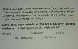 İslam öncesi Kök Türkler tarafından yazılan Orhun Abideleri”nde
"Üstte mavi gök, altta yağız yer kılındıkta, ikisi arasında insanoğlu
yaratılmış. İnsanoğlunun üzerine ecdadım Bumin Kağan, İstemi
Kağan oturmuş." ifadesi yer almıştır.
Buna göre, seçeneklerde verilen hangi kavramın parçada
verilen açıklamaya uygun olduğu söylenebilir?
A) Töre
B) Kurultay
C) Şad
D) Cihanşumul
E) Yelme