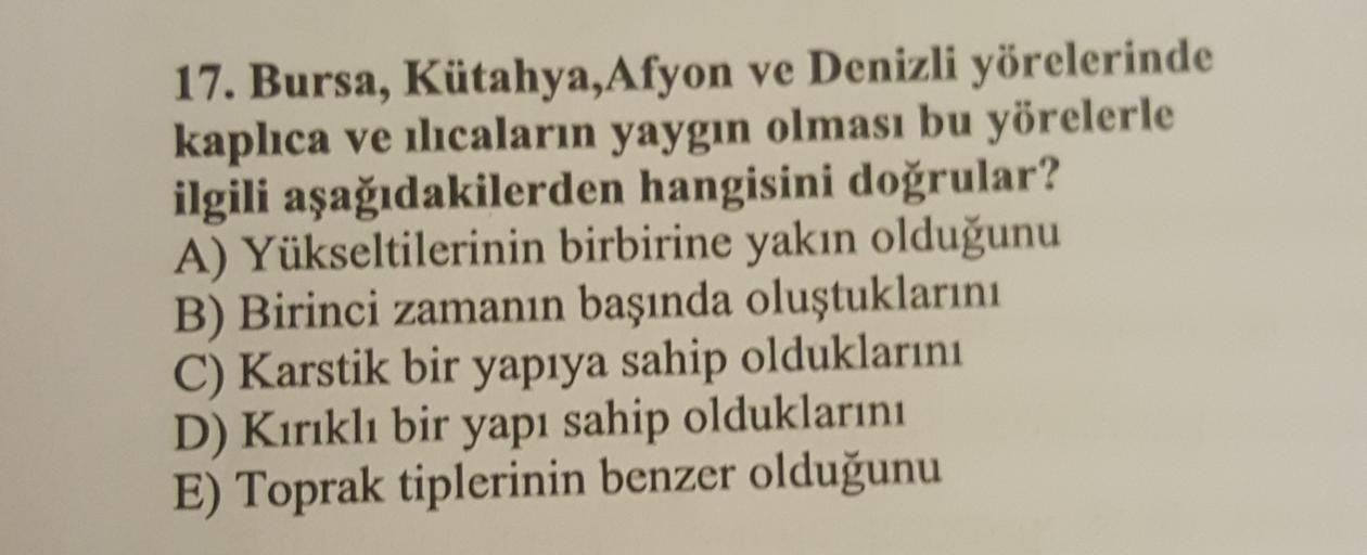 17. Bursa, Kütahya,Afyon ve Denizli yörelerinde
kaplıca ve ılıcaların yaygın olması bu yörelerle
ilgili aşağıdakilerden hangisini doğrular?
A) Yükseltilerinin birbirine yakın olduğunu
B) Birinci zamanın başında oluştuklarını
C) Karstik bir yapıya sahip olduklarını
D) Kırıklı bir yapı sahip olduklarını
E) Toprak tiplerinin benzer olduğunu