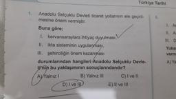 Türkiye Tarihi
1.
5.
1. Ar
II. A
III. DE
Anadolu Selçuklu Devleti ticaret yollarının ele geçiril-
mesine önem vermiştir.
Buna göre;
I. kervansaraylara ihtiyaç duyulması,
II.
ikta sisteminin uygulanması,
III. şehirciliğin önem kazanması
durumlarından hangileri Anadolu Selçuklu Devle-
ti'nin bu yaklaşımının sonuçlarındandır?
B) Yalnız III C) I ve II
D) I ve III
E) II ve III
Yuka
verm
A) Ya
(Ayralinizi
