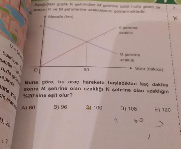 Asagidak grafik * sehrinden Mşehrine sabit hezia giden bir
arocin K ve M şehirlerine uzaklıklarını göstermektedir
Mesafe (km)
K şehrine
uzaklık
+
1
1
1
belirleyen
saatte 120
hızla gider
M şehrine
uzaklık
60
Sure (dakika)
saplıyor.
aatte yola
in aracin
Buna