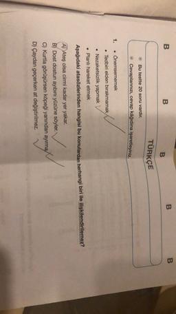 B
B
B
B
B
TÜRKÇE
Bu testte 20 soru vardır.
Cevaplarınızı, cevap kâğıdına işaretleyiniz.
1.
• Önemsememek
. Tedbiri elden bırakmamak
• Nezaketsizlik yapmak
• Planlı hareket etmek
Aşağıdaki atasözlerinden hangisi bu konulardan herhangi biri ile ilişkilendirilemez?
A) Ateş olsa cirmi kadar yer yakar.
B) Dost dostun ayıbını yüzüne söyler.
C) Kurtla görüşürsen köpeği yanından ayırma
D) Çaydan geçerken at değiştirilmez.