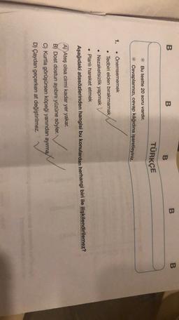 B
B
B
B
B
TÜRKÇE
Bu testte 20 soru vardır.
Cevaplarınızı, cevap kâğıdına işaretleyiniz.
1.
• Önemsememek
. Tedbiri elden bırakmamak
• Nezaketsizlik yapmak
• Planlı hareket etmek
Aşağıdaki atasözlerinden hangisi bu konulardan herhangi biri ile ilişkilendirilemez?
A) Ateş olsa cirmi kadar yer yakar.
B) Dost dostun ayıbını yüzüne söyler.
C) Kurtla görüşürsen köpeği yanından ayırma
D) Çaydan geçerken at değiştirilmez.
