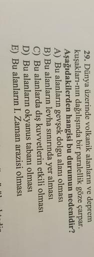 29. Dünya üzerinde volkanik alanların ve deprem
kuşakları-nın dağılışında bir paralellik göze çarpar.
Aşağıdakilerden hangisi bu durumun nedenidir?
A) Bu alanların gevşek dolgu alanı olması
B) Bu alanların levha sınırında yer alması
C) Bu alanlarda dış kuvvetlerin etkili olması
D) Bu alanların okyanus tabanı olması
E) Bu alanların I. Zaman arazisi olması