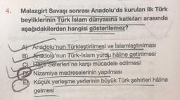 4.
Malazgirt Savaşı sonrası Anadolu'da kurulan ilk Türk
beyliklerinin Türk İslam dünyasına katkıları arasında
aşağıdakilerden hangisi gösterilemez?
AV Anadolu'nun Türkleştirilmesi ve İslamlaştırılması
B Anadolu'nun Türk-İslam yurdu hâline getirilmesi
C) Haçlı seferleri'ne karşı mücadele edilmesi
Di Nizamiye medreselerinin yapılması
E) Küçük yerleşme yerlerinin büyük Türk şehirleri hâline
gelmesi
