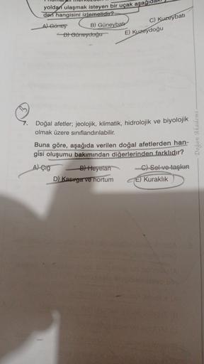 yoldan ulaşmak isteyen bir uçak aşağıda
den hangisini izlemelidir?
A) Güney
B) Güneybatr
D) Güneyduğu
C) Kuzeybati
E) Kuzeydoğu
7.
Doğal afetler; jeolojik, klimatik, hidrolojik ve biyolojik
olmak üzere siniflandırılabilir.
Buna göre, aşağıda verilen doğal afetlerden han-
gisi oluşumu bakımından diğerlerinden farklıdır?
- Dogan Akademi
A) Çig
B) Heyelan
D) Kasiga ve hortum
C) Selve taşkın
E) Kuraklik