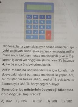 5.
MC M+
X
7 8 9
4 5
6
1 2 3
+
11
0
Bir hesaplama yapmak isteyen hesap uzmanları, işe
yeni başlayan Arif'e şaka yapmak amacıyla Arif'in
masasında bulunan hesap makinesinin 3 ve 4 tuş-
larının işlevini yer değiştirmişlerdir. Yani 3'e basınca
4, 4'e basınca 3 işlevi görmektedir.
Arif'in masasına sonuçlandırması için konulan bir
dosyadaki işlemi bu hesap makinesi ile yapan Arif,
bir müşterinin faizsiz aldığı krediyi 12 eşit taksitte
öderse aylık 363 TL ödeyeceğini buluyor.
Buna göre, bu müşterinin ödeyeceği taksit tuta-
rinin doğrusu kaç liradır?
A) 342
B) 324
C) 312
D) 288
E) 282
