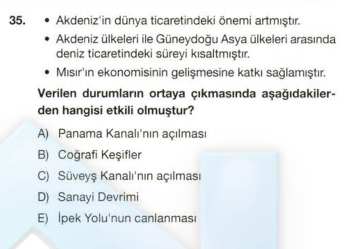 35.
• Akdeniz'in dünya ticaretindeki önemi artmıştır.
• Akdeniz ülkeleri ile Güneydoğu Asya ülkeleri arasında
deniz ticaretindeki süreyi kısaltmıştır.
• Misir'in ekonomisinin gelişmesine katkı sağlamıştır.
Verilen durumların ortaya çıkmasında aşağıdakiler-
den hangisi etkili olmuştur?
A) Panama Kanalı'nın açılması
B) Coğrafi Keşifler
C) Süveyş Kanalı'nın açılması
D) Sanayi Devrimi
E) İpek Yolu'nun canlanması