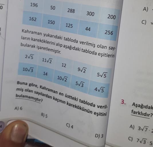 196
0
50
288
A)
300
200
162
150
C)
125
V
44
256
Kahraman yukarıdaki tabloda verilmiş olan sayı-
ların kareköklerini alıp aşağıdaki tabloda eşitlerini
bularak işaretlemiştir.
215
11.12
12
10/3
92
14
55
102
513
Buna göre, Kahraman en üstteki tabloda veril-
m