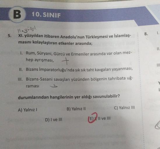 B
10. SINIF
llegugil
1.
5.
11.
XI. yüzyıldan itibaren Anadolu'nun Türkleşmesi ve İslamlaş-
masını kolaylaştıran etkenler arasında;
1. Rum, Süryani, Gürcü ve Ermeniler arasında var olan mez-
hep ayrışması, +
II. Bizans İmparatorluğu'nda sık sık taht kavgaları yaşanması,
III. Bizans-Sasani savaşları yüzünden bölgenin tahribata uğ-
III
ramasi
i
durumlarından hangilerinin yer aldığı savunulabilir?
A) Yalnız!
B) Yalnız II
C) Yalnız III
D) I ve III
(E), Il ve III