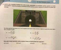 ATEMATIK
8. Sinif Deneme Sınavı - 3
15. Şehirler arası mesafeleri kısaltmak için yollara tüneller yapılmaktadır. Bu tünellerde uyulması gereken hız limitleri
bulunmaktadır. Aşağıdaki görselde bu tünellerden birinde uyulması gereken maksimum ve minimum hız limitleri gös-
terilmiştir.
Tünel Boyunca
Max. Hiz Min. Hiz
90 km/sa 30 km/sa
Bu tünele girmek üzere olan A, B, C ve D araçlarına ait hızların km/sa cinsinden değerleri karşılarında yazan işlem-
lerin sonuçlarına eşittir.
25. 102
34. 105
A -
B-
4 . 10-3
3. 104
D->
102
28.53. 101
C->
2. 10-1
23.31. 103
Buna göre hangi seçenekte verilen araçların hızları bu tünele girmek için uygundur?
A) A ve B
B) A ve C
C) B ve D
D) A ve D