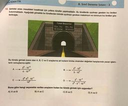 ATEMATIK
8. Sinif Deneme Sınavı - 3
15. Şehirler arası mesafeleri kısaltmak için yollara tüneller yapılmaktadır. Bu tünellerde uyulması gereken hız limitleri
bulunmaktadır. Aşağıdaki görselde bu tünellerden birinde uyulması gereken maksimum ve minimum hız limitleri gös-
terilmiştir.
Tünel Boyunca
Max. Hiz Min. Hiz
90 km/sa 30 km/sa
Bu tünele girmek üzere olan A, B, C ve D araçlarına ait hızların km/sa cinsinden değerleri karşılarında yazan işlem-
lerin sonuçlarına eşittir.
25. 102
34. 105
A -
B-
4 . 10-3
3. 104
D->
102
28.53. 101
C->
2. 10-1
23.31. 103
Buna göre hangi seçenekte verilen araçların hızları bu tünele girmek için uygundur?
A) A ve B
B) A ve C
C) B ve D
D) A ve D
