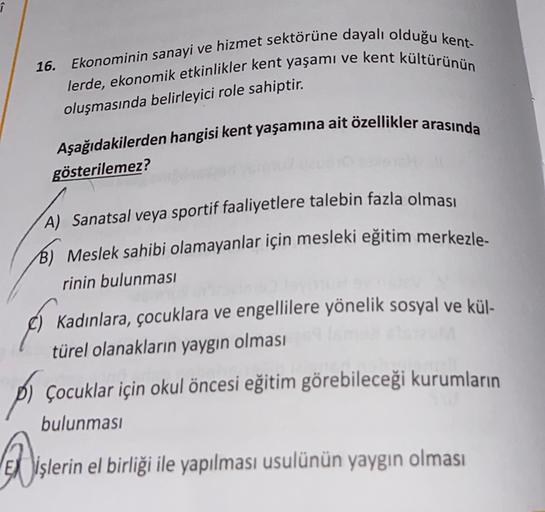 î
16.
Ekonominin sanayi ve hizmet sektörüne dayalı olduğu kent-
lerde, ekonomik etkinlikler kent yaşamı ve kent kültürünün
oluşmasında belirleyici role sahiptir.
Aşağıdakilerden hangisi kent yaşamına ait özellikler arasında
gösterilemez?
A) Sanatsal veya sportif faaliyetlere talebin fazla olması
B) Meslek sahibi olamayanlar için mesleki eğitim merkezle-
rinin bulunması
Kadınlara, çocuklara ve engellilere yönelik sosyal ve kül-
türel olanakların yaygın olması
pi çocuklar için okul öncesi eğitim görebileceği kurumların
Disle
bulunmasi
Jişlerin el birliği ile yapılması usulünün yaygın olması
