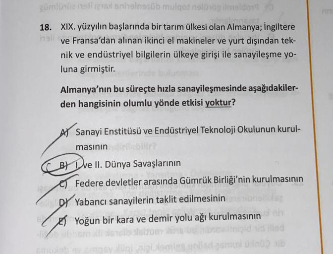 züml ili tennsinssob mulqot slovog imelon
18. XIX. yüzyılın başlarında bir tarım ülkesi olan Almanya; İngiltere
inell
ve Fransa'dan alınan ikinci el makineler ve yurt dışından tek-
nik ve endüstriyel bilgilerin ülkeye girişi ile sanayileşme yo-
luna girmiştir.
Almanya'nın bu süreçte hızla sanayileşmesinde aşağıdakiler-
den hangisinin olumlu yönde etkisi yoktur?
AV Sanayi Enstitüsü ve Endüstriyel Teknoloji Okulunun kurul-
masının
B) I ve II. Dünya Savaşlarının
e Federe devletler arasında Gümrük Birliği'nin kurulmasının
DY Yabancı sanayilerin taklit edilmesinin
LET Yoğun bir kara ve demir yolu ağı kurulmasının
lalalamies