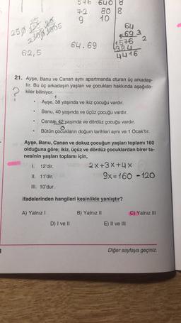 576
72
6408
80 18
10
OU
259.00 201
2100 1005
64.69
*69
4576
2
4384
4416
62,5
?
21. Ayşe, Banu ve Canan aynı apartmanda oturan üç arkadaş-
tır. Bu üç arkadaşın yaşları ve çocukları hakkında aşağıda-
kiler biliniyor.
Ayşe, 38 yaşında ve ikiz çocuğu vardır.
Banu, 40 yaşında ve üçüz çocuğu vardır.
Canan, 42 yaşında ve dördüz çocuğu vardır.
Bütün çocukların doğum tarihleri aynı ve 1 Ocak'tır.
Ayşe, Banu, Canan ve dokuz çocuğun yaşları toplamı 160
olduğuna göre; ikiz, üçüz ve dördüz çocuklardan birer ta-
nesinin yaşları toplamı için,
1. 12'dir.
2x+3x+4 X
II. 11'dir.
9x=160 -120
III. 10'dur.
ifadelerinden hangileri kesinlikle yanlıştır?
A) Yalnız !
B) Yalnız II
C) Yalnız III
D) I ve II
E) II ve III
3
Diğer sayfaya geçiniz.
