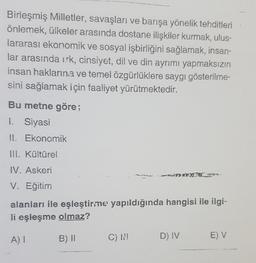 Birleşmiş Milletler, savaşları ve barışa yönelik tehditleri
önlemek, ülkeler arasında dostane ilişkiler kurmak, ulus-
lararası ekonomik ve sosyal işbirliğini sağlamak, insan-
lar arasında irk, cinsiyet, dil ve din ayrımı yapmaksızın
insan haklarına ve temel özgürlüklere saygı gösterilme-
sini sağlamak için faaliyet yürütmektedir.
Bu metne göre;
1. Siyasi
1. Ekonomik
Ill. Kültürel
IV. Askeri
V. Eğitim
alanları ile eşleştirme yapıldığında hangisi ile ilgi-
li eşleşme olmaz?
A)
B) |
C)
D) IV
E) V
