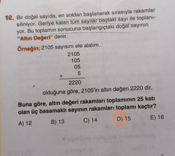 OS
12. Bir doğal sayıda, en soldan başlanarak sırasıyla rakamlar
siliniyor. Geriye kalan tüm sayılar baştaki sayı ile toplanı-
yor. Bu toplamın sonucuna başlangıçtaki doğal sayının
"Altın Değeri" denir.
Örneğin; 2105 sayısını ele alalım.
2105
105
05
5
+
2220
olduğuna göre, 2105'in altın değeri 2220 dir.
Buna göre, altın değeri rakamları toplamının 25 katı
olan üç basamaklı sayının rakamları toplamı kaçtır?
E) 16
A) 12
B) 13
D) 15
C) 14
ole