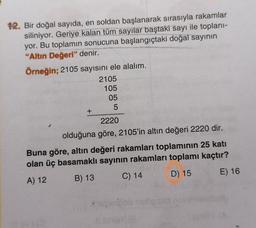 OS
12. Bir doğal sayıda, en soldan başlanarak sırasıyla rakamlar
siliniyor. Geriye kalan tüm sayılar baştaki sayı ile toplanı-
yor. Bu toplamın sonucuna başlangıçtaki doğal sayının
"Altın Değeri" denir.
Örneğin; 2105 sayısını ele alalım.
2105
105
05
5
+
2220
olduğuna göre, 2105'in altın değeri 2220 dir.
Buna göre, altın değeri rakamları toplamının 25 katı
olan üç basamaklı sayının rakamları toplamı kaçtır?
E) 16
A) 12
B) 13
D) 15
C) 14
ole
