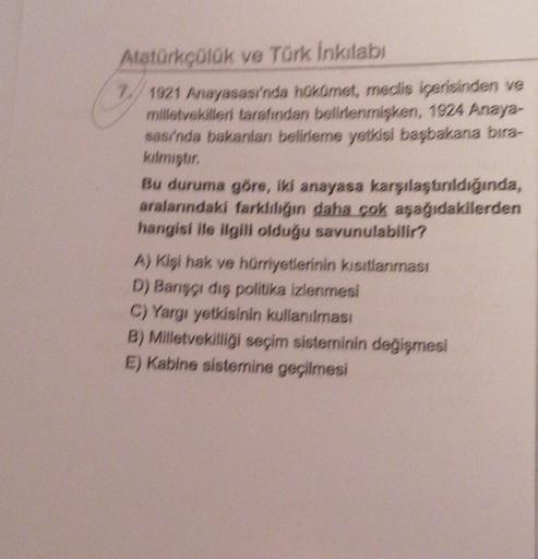 Atatürkçülük ve Türk inkılabi
W 1921 Anayasası'nda hukomet, medis içerisinden ve
milletvekilleri tarafından belirlenmişken, 1924 Anaya-
sası'nda bakanları belirleme yetkisi başbakana bira-
kilmiştir
Bu duruma göre, iki anayasa karşılaştırıldığında,
aralarındaki farkliliğin daha çok aşağıdakilerden
hangisi ile ilgili olduğu savunulabilir?
A) Kişi hak ve hürriyetlerinin kısıtlanması
D) Barşı dış politika izlenmesi
C) Yargı yetkisinin kullanıması
B) Milletvekilliği seçim sisteminin değişmesi
E) Kabine sistemine geçilmesi