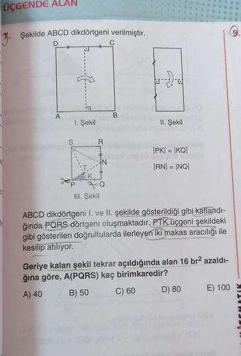 ÜÇGENDE ALAN
Şekilde ABCD dikdörtgeni verilmiştir.
D
+
----
a
A
B
1. Şekil
II. Şekil
S
R
IPKI = |KQI
N
IRNI = |NQ|
III. Şekil
ABCD dikdörtgeni l. ve II. şekilde gösterildiği gibi katlandı-
ğında PQRS dörtgeni oluşmaktadır. PTK üçgeni şekildeki
gibi gösteri