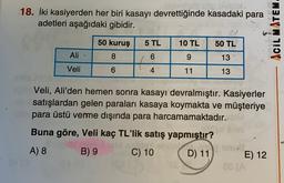 di cibo
18. İki kasiyerden her biri kasayı devrettiğinde kasadaki para
adetleri aşağıdaki gibidir.
ACIL MATEM
50 kuruş
5 TL
10 TL
50 TL
Ali
8
6
9
13
Veli
6
4
11
13
Veli, Ali'den hemen sonra kasayı devralmıştır. Kasiyerler
satışlardan gelen paraları kasaya koymakta ve müşteriye
para üstü verme dışında para harcamamaktadır.
Buna göre, Veli kaç TL'lik satış yapmıştır?
soll
A) 8 B) 9 C) 10 D) 11 E) 12
BC (A
