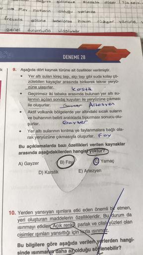 dosuyo
sidildikge
slcoklik
düser (Yükselti
Foy
hotloan
olduğu
yerlerde
frekons
solane
bokilarok
hokim
rüzser yönüne,
genel
durumuna
olasıl bilic
DENEME 28
ik
9. Aşağıda dört kaynak türüne ait özellikler verilmiştir.
Yer altı suları kireç taşı, alçı taşı gibi suda kolay çö-
zülebilen kayaçlar arasında birikerek tekrar yeryü-
züne ulaşırlar.
kastie
Geçirimsiz iki tabaka arasında bulunan yer altı su-
larının açılan sondaj kuyuları ile yeryüzüne çıkması
ile oluşurlar.
Goner Artearen
Aktif volkanik bölgelerde yer altındaki sıcak suların
ve buharının belirli aralıklarla fışkırması sonucu olu-
şurlar.
boyzer
Yer altı sularının kırılma ve faylanmalara bağlı ola-
rak yeryüzüne çıkmasıyla oluşurlar. Foy
Bu açıklamalarda bazı özellikleri verilen kaynaklar
arasında aşağıdakilerden hangisi yoktur?
Yamaç
B) Fay
A) Gayzer
D) Karstik
E) Artezyen
10. Yerden yansıyan ışınlara etki eden önemli bit etmen,
yeri oluşturan maddelerin özellikleridir. Bu durum da
isinmayı etkiler Açık renkl, parlak ve cilalyyüzleri olan
cisimler ışınları yansıttığı için fazla isinmaz.
Bu bilgilere göre aşağıda verilen ygrlerden hangi-
sinde isinman daha az olduğu söylenebilir?