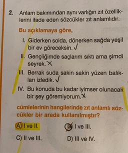 2. Anlam bakımından aynı varlığın zit özellik-
lerini ifade eden sözcükler zıt anlamlıdır.
Bu açıklamaya göre,
I. Giderken solda, dönerken sağda yeşil
bir ev göreceksin.
II. Gençliğimde saçlarım sıktı ama şimdi
seyrek. X
III. Berrak suda sakin sakin yüzen balik-
ları izledik. ✓
IV. Bu konuda bu kadar iyimser olunacak
bir şey göremiyorum. X
cümlelerinin hangilerinde zıt anlamlı söz-
cükler bir arada kullanılmıştır?
A) I ve II.
I ve III.
C) II ve III.
D) III ve IV.