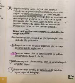 a,
naya
an
u,
Ilk
10. Başarılı deneme yazarı, değişik bilim dallarının
verilerinden de yararlanarak hayattaki dalgalanmaları
sağlıklı ve tutarlı bir biçimde yazıya döker. Hayatın
yaşanabilirliğini kolaylaştırmak için bilim ve sanatın el ele
vermesi gerekir. Deneme yazarı, düşünce ve eylem
dünyasında bilim ile sanatı uyum ve denge içinde
tutabilen yazardır. Bu yüzden bilim ve sanatın kimi
öncüleri aynı zamanda birer deneme ustasıdır.
Bu parçada asıl anlatılmak istenen aşağıdakilerden
hangisidir?
A Deneme yazarı, yaşadığı ve gördüğü olayları bilim
işığında dile getirmelidir.
By Başarılı ve tutarlı bir yazar olabilmek için yazmaya
deneme türüyle başlanmalıdır.
C) Deneme yazarı, bilim ve sanatı ahenkli bir şekilde
birleştirebilirse başarılı olabilir.
D) Deneme yazarı olmanın yolu, bilim ve sanatta başarılı
olmaktan geçer.
E) Bilim ve sanat, uyumlu bir şekilde sürdürülebilirse
hayatı yaşamak kolaylaşır.
UcDört
Bes
27
