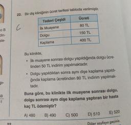 22. Bir diş kliniğinin ücret tarifesi tabloda verilmiştir.
Ücreti
Tedavi Çeşidi
80 TL
C
İlk Muayene
150 TL
OB
din-
ste-
Dolgu
400 TL
Kaplama
Bu klinikte,
ilk muayene sonrası dolgu yapıldığında dolgu ücre-
tinden 50 TL indirim yapılmaktadır.
Dolgu yapıldıktan sonra aynı dişe kaplama yapıldı-
ğında kaplama ücretinden 80 TL indirim yapılmak-
tadır.
çi-
59
11
Buna göre, bu klinikte ilk muayene sonrası dolgu,
dolgu sonrası aynı dişe kaplama yaptıran bir hasta
kaç TL ödemiştir?
A) 480
B) 490
C) 500
D) 510
E) 520
Diğer sayfaya geçiniz.
