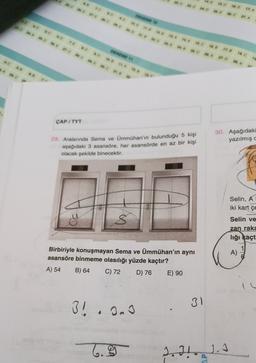 15. C
16.
17. A
38c
DENEME
37. A
16
20 NA 25
728 34
8 DE 948
144
20 E
95C
788
17.8
DENEME 11
35 36
18. C.
37.
TS
38. A
172
8.
30.
91
25.
6.
ÇAP / TYT
30. Aşağıdaki
yazılmış
29. Aralannda Sema ve Ümmühan'ın bulunduğu 5 kişi
aşağıdaki 3 asansöre, her asansörde en az bir kişi
olacak şekilde binecektir.
16
1B
Selin, A
iki kart çe
ton
Selin ve
zan raka
lığı kaçt
A)
Birbiriyle konuşmayan Sema ve Ümmühan'ın aynı
asansöre binmeme olasılığı yüzde kaçtır?
A) 54 B) 64
C) 72 D) 76 E) 90
IL
3! . Onu
3
31
6.9
2.
Il
