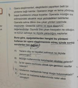 bir
us
3. Opera eleştirmenleri, eleştirilerini yaparken belli bir
yönteme bağlı kalırlar. Operanın imge ve tema yönünden
başat özelliklerini ortaya koyarlar. Operada müziğin icra
edilmesindeki aksaklik veya yerindelikleri belirlerler.
Operada sahne dilinin öne çıkan yönleri üzerinde
düşünürler. Gösteride sahne ve eşya dizaynını
değerlendirirler. Oyunda öne çıkan hissiyatın ne olduğunu
ve bunun sahneye ne ölçüde yansıdığını saptarlar.
Buna göre, aşağıdakilerden hangisi bu yöntemi
kullanan bir opera eleştirmeninin süreç içinde sorduğu
sorulardan biri
değildir?
A) Yazarın düş ve hayalleri sahneye ne ölçüde
yansımıştır?
B) Müziğin kullanımında karşılaşılan eksikler nelerdir?
c) lyi bir opera oyuncusu olmak için gereken vasıflar
nelerdir?
D) Gösterinin merkezinde hangi duygu bulunmaktadır?
E) Sunum ve malzeme kullanımında neler etkili
olmuştur?