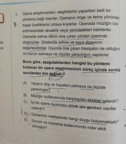 bir
us
3. Opera eleştirmenleri, eleştirilerini yaparken belli bir
yönteme bağlı kalırlar. Operanın imge ve tema yönünden
başat özelliklerini ortaya koyarlar. Operada müziğin icra
edilmesindeki aksaklik veya yerindelikleri belirlerler.
Operada sahne dilinin öne çıkan yönleri üzerinde
düşünürler. Gösteride sahne ve eşya dizaynını
değerlendirirler. Oyunda öne çıkan hissiyatın ne olduğunu
ve bunun sahneye ne ölçüde yansıdığını saptarlar.
Buna göre, aşağıdakilerden hangisi bu yöntemi
kullanan bir opera eleştirmeninin süreç içinde sorduğu
sorulardan biri
değildir?
A) Yazarın düş ve hayalleri sahneye ne ölçüde
yansımıştır?
B) Müziğin kullanımında karşılaşılan eksikler nelerdir?
c) lyi bir opera oyuncusu olmak için gereken vasıflar
nelerdir?
D) Gösterinin merkezinde hangi duygu bulunmaktadır?
E) Sunum ve malzeme kullanımında neler etkili
olmuştur?
