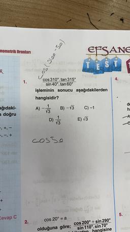nometrik Oranları
EFSANE
TËS
si
2200 -
-odno sboce la nit
los-oor) som
R
4.
1.
cos 310°. tan 315º
sin 40°. tan 60°
s!
işleminin sonucu aşağıdakilerden
hangisidir?
A)
1
13
B) - 13
C) -1
de
ha
ağıdaki-
a doğru
-A
D)
1/3
E) V3
t
-, +, -
+, -, +
cosso
+
+
5.
Cevap C
3)
30(X)
ube
cos 20° = a SIE
olduğuna göre; cos 200° + sin 290°
sin 110°. sin 70°
hangisine
2
2.
uden