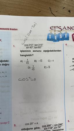 nometrik Oranları
EFSANE
TËS
si
2200 -
-odno sboce la nit
los-oor) som
R
4.
1.
cos 310°. tan 315º
sin 40°. tan 60°
s!
işleminin sonucu aşağıdakilerden
hangisidir?
A)
1
13
B) - 13
C) -1
de
ha
ağıdaki-
a doğru
-A
D)
1/3
E) V3
t
-, +, -
+, -, +
cosso
+
+
5.
Cevap C
3)
30(X)
ube
cos 20° = a SIE
olduğuna göre; cos 200° + sin 290°
sin 110°. sin 70°
hangisine
2
2.
uden
