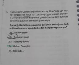 R
* Zmo
4. Trablusgarp Osmanlı Devleti'nin Kuzey Afrika'daki son top-
rak parçası iken Italya 1911'de burayı işgal etmiştir. Osman-
li Devleti bu durum karşısında çaresiz kalınca tüm dünyaya
savunma gücünün azaldığını göstermiştir.
Osmanlı Devleti'nin savunma gücünün azaldığının fark
edilmesi sonucu aşağıdakilerden hangisi yaşanmıştır?
A) Misir'ın işgali
B) Tunus'un işgali
C) Kurtuluş Savaşı
D) Balkan Savaşları
E)-93 Harbi
