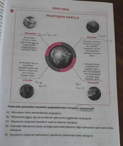 bas.
liğin
YENİ NESİL SORULAR
çok
olur.
24
agli
MUHTEŞEM DÖRTLÜ
Di
nle
sla
1-
K
Atmosfer hawa kure
kore
Yer kürenin
etrafını saran
çoğunlukla gaz ve
buharlardan
oluşan kısmına
atmosfer denir.
Carli
Biyosfer
Dünyada canlıların
(insanlar, hayvan-
lar, bitkil