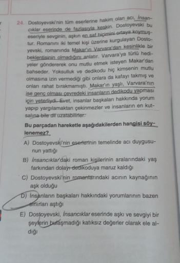 24. Dostoyevski'nin tüm eserlerine hakim olan acı, insan
ciklar eserinde de fazlasıyla keskin. Dostoyevski bu
eseriyle sevginin, aşkın en saf biçimini ortaya koymuş-
tur. Romanını iki temel kişi üzerine kurgulayan Dosto-
yevski, romanında Makar'ın Varvara'