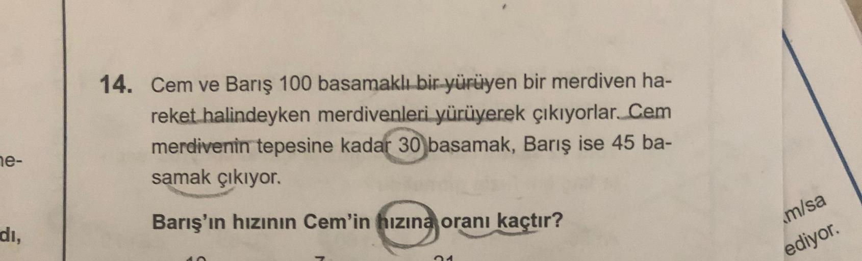 14. Cem ve Barış 100 basamaklı bir yürüyen bir merdiven ha-
reket halindeyken merdivenleri yürüyerek çıkıyorlar. Cem
merdivenin tepesine kadar 30 basamak, Barış ise 45 ba-
samak çıkıyor.
ne-
Barış'ın hızının Cem'in hızına oranı kaçtır?
di,
m/sa
ediyor.