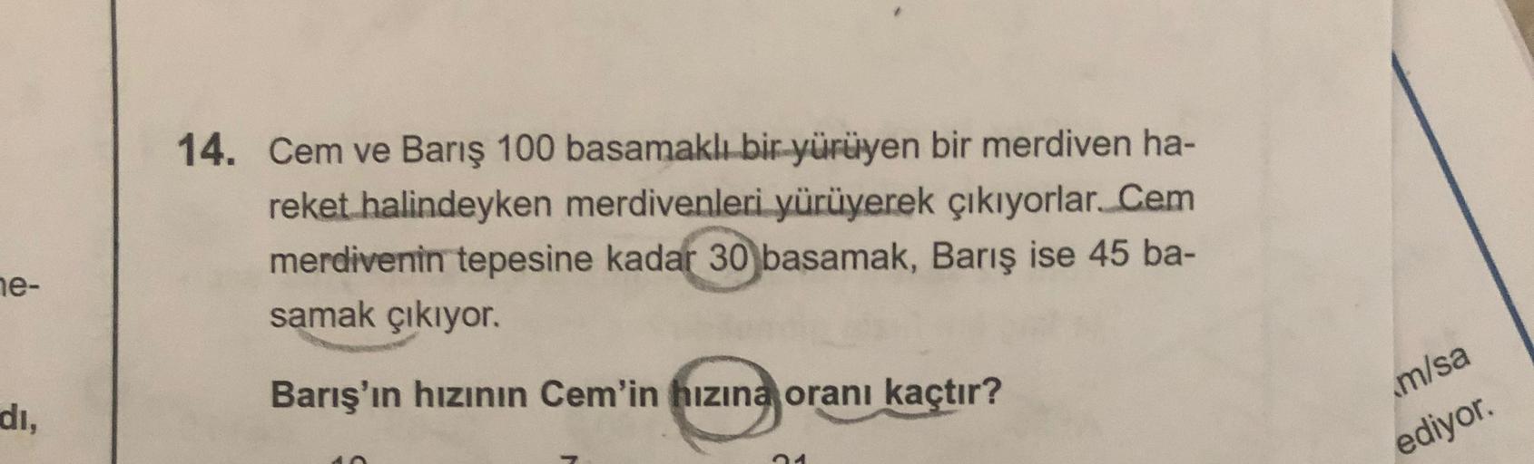 14. Cem ve Barış 100 basamaklı bir yürüyen bir merdiven ha-
reket halindeyken merdivenleri yürüyerek çıkıyorlar. Cem
merdivenin tepesine kadar 30 basamak, Barış ise 45 ba-
samak çıkıyor.
ne-
Barış'ın hızının Cem'in hızına oranı kaçtır?
di,
m/sa
ediyor.
